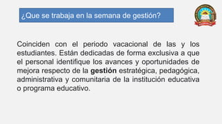Coinciden con el periodo vacacional de las y los
estudiantes. Están dedicadas de forma exclusiva a que
el personal identifique los avances y oportunidades de
mejora respecto de la gestión estratégica, pedagógica,
administrativa y comunitaria de la institución educativa
o programa educativo.
¿Que se trabaja en la semana de gestión?
 