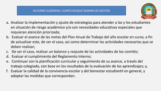 a. Analizar la implementación y ajuste de estrategias para atender a las y los estudiantes
en situación de riesgo académico y/o con necesidades educativas especiales que
requieran atención priorizada;
b. Evaluar el avance de las metas del Plan Anual de Trabajo del año escolar en curso, a fin
de actualizar este, de ser el caso, así como determinar las actividades necesarias que se
deben realizar;
c. De ser el caso, realizar un balance y reajuste de las actividades de los comités;
d. Evaluar el cumplimiento del Reglamento Interno;
e. Continuar con la planificación curricular y seguimiento de su avance, a través del
trabajo colegiado, con base en los resultados de la evaluación de los aprendizajes; y,
f. Evaluar la calidad de la convivencia escolar y del bienestar estudiantil en general, y
adoptar las medidas que correspondan.
ACCIONES SUGERIDAS, CUARTO BLOQUE SEMANA DE GESTIÓN
 