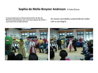 Sophia de Mello Breyner Andresen                     A Fada Oriana


A Associação para o Desenvolvimento de Rio de       Os nossos convidados surpreenderam todos
Moinhos presenteou-nos com duas peças de teatro –
a primeira foi A Fada Oriana.                       com a sua alegria.
 