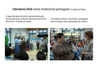 Literatura Oral conto tradicional português O Caldo de Pedra

A segunda peça de teatro apresentada pela
Associação para o Desenvolvimento de Rio de   Um público atento e divertido, contagiado
Moinhos – O Caldo de Pedra.                   pela entrega e boa disposição dos actores
 