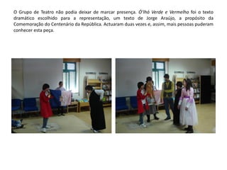 O Grupo de Teatro não podia deixar de marcar presença. Ó’lhó Verde e Vermelho foi o texto
dramático escolhido para a representação, um texto de Jorge Araújo, a propósito da
Comemoração do Centenário da República. Actuaram duas vezes e, assim, mais pessoas puderam
conhecer esta peça.
 