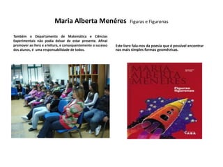 Maria Alberta Menéres                        Figuras e Figuronas

Também o Departamento de Matemática e Ciências
Experimentais não podia deixar de estar presente. Afinal
promover ao livro e a leitura, e consequentemente o sucesso   Este livro fala-nos da poesia que é possível encontrar
dos alunos, é uma responsabilidade de todos.                  nas mais simples formas geométricas.
 