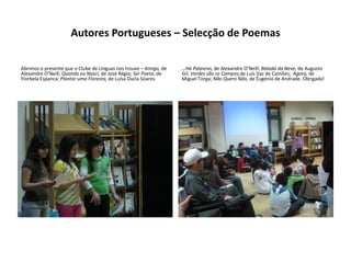 Autores Portugueses – Selecção de Poemas

Abrimos o presente que o Clube de Línguas nos trouxe – Amigo, de   …Há Palavras, de Alexandre O’Neill; Balada da Neve, de Augusto
Alexandre O’Neill; Quando eu Nasci, de José Régio; Ser Poeta, de   Gil; Verdes são os Campos,de Luís Vaz de Camões; Agora, de
Florbela Espanca; Plantar uma Floresta, de Luísa Ducla Soares…     Miguel Torga; Não Quero Não, de Éugénio de Andrade. Obrigada!
 