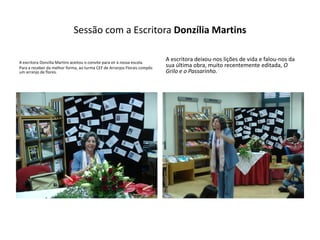 Sessão com a Escritora Donzília Martins

A escritora Donzília Martins aceitou o convite para vir à nossa escola.
                                                                          A escritora deixou-nos lições de vida e falou-nos da
Para a receber da melhor forma, ao turma CEF de Arranjos Florais compôs   sua última obra, muito recentemente editada, O
um arranjo de flores.                                                     Grilo e o Passarinho.
 