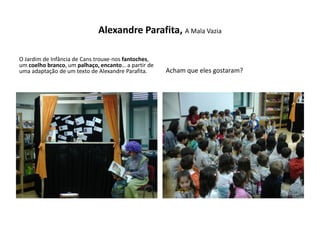 Alexandre Parafita, A Mala Vazia

O Jardim de Infância de Cans trouxe-nos fantoches,
um coelho branco, um palhaço, encanto… a partir de
uma adaptação de um texto de Alexandre Parafita.     Acham que eles gostaram?
 