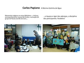 Carlos Papiano             A Menina Gotinha de Água


Momentos mágicos na nossa Biblioteca – a leitura,     …a riqueza e rigor dos adereços, a disciplina
acompanhamento musical de fundo, a actuação do
grupo de flautas da EB1 de Cans,…                     dos participantes. Parabéns!
 