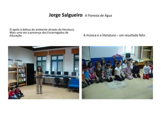 Jorge Salgueiro          A Floresta de Água


O apelo à defesa do ambiente através da literatura.
Mais uma vez a presença dos Encarregados de
Educação.                                             A música e a literatura – um resultado feliz.
 
