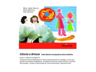 Ciência a Brincar               Sofia Martins Araújo/Ana Sónia Godinho
Extrair o ADN de morangos???
O Departamento de Matemática e Ciências Experimentais foi investigar os livros que
existem nas estantes da Biblioteca…resultado: muita fruta, tubos de ensaio, uma hora
bem passada… Porque a Ciência pode ser muito interessante! Queremos mais!
 