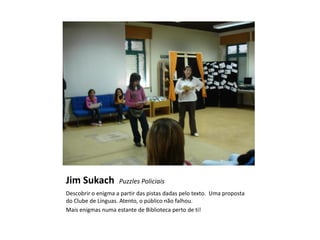 Jim Sukach          Puzzles Policiais
Descobrir o enigma a partir das pistas dadas pelo texto. Uma proposta
do Clube de Línguas. Atento, o público não falhou.
Mais enigmas numa estante de Biblioteca perto de ti!
 