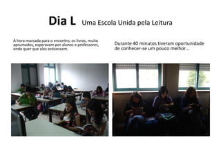 Dia L              Uma Escola Unida pela Leitura

À hora marcada para o encontro, os livros, muito
aprumados, esperavam por alunos e professores,     Durante 40 minutos tiveram oportunidade
onde quer que eles estivessem.                     de conhecer-se um pouco melhor…
 