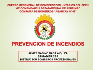 PREVENCION DE INCENDIOS
JAVIER SABINO BACA AIQUIPA
BRIGADIER CBP
INSTRUCTOR BOMBEROS PROFESIONALES
CUERPO GENENERAL DE BOMBEROS VOLUNTARIOS DEL PERÚ
XIX COMANDANCIA DEPATAMENTAL DE APURIMAC
COMPAÑÍA DE BOMBEROS “ABANCAY Nº 68”
 