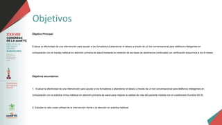 Objetivos
Objetivo Principal:
Evaluar la efectividad de una intervención para ayudar a los fumadores a abandonar el tabaco a través de un bot conversacional para teléfonos inteligentes en
comparación con el manejo habitual en atención primaria de salud mediante la medición de las tasas de abstinencia continuada con verificación bioquímica a los 6 meses.
Objetivos secundarios:
1. Evaluar la efectividad de una intervención para ayudar a los fumadores a abandonar el tabaco a través de un bot conversacional para teléfonos inteligentes en
comparación con la práctica clínica habitual en atención primaria de salud para mejorar la calidad de vida del paciente medida con el cuestionario EuroQol 5D-5L
2. Estudiar la ratio coste-utilidad de la intervención frente a la atención en práctica habitual.
 