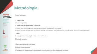 Metodología
Criterios de inclusión:
1. Edad ≥ 18 años.
2. Fumar ≥ 1 cigarrillo/día.
3. Aceptar ayuda para dejar de fumar en el próximo mes.
4. Disponer de un teléfono inteligente con capacidad para la instalación de una aplicación de mensajería.
5. Estar en disposición de cumplir con los requerimientos del estudio: ser localizable en los siguientes 12 meses y capaz de entender de manera fluida el español hablado y
escrito.
6. Aceptar participar en el estudio y firmar el consentimiento informado.
Criterios de exclusión:
1. Barreras comunicativas importantes.
2. Adicción a otras sustancias
3. Participación en otro programa de deshabituación u otro ensayo clínico durante el periodo del estudio.
 
