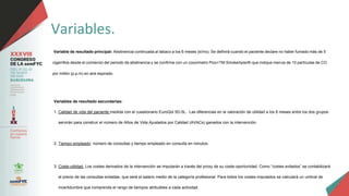 Variables.
Variable de resultado principal: Abstinencia continuada al tabaco a los 6 meses (sí/no). Se definirá cuando el paciente declare no haber fumado más de 5
cigarrillos desde el comienzo del periodo de abstinencia y se confirme con un cooxímetro Pico+TM Smokerlyzer® que indique menos de 10 partículas de CO
por millón (p.p.m) en aire espirado.
Variables de resultado secundarias:
1. Calidad de vida del paciente medida con el cuestionario EuroQol 5D-5L. Las diferencias en la valoración de utilidad a los 6 meses entre los dos grupos
servirán para construir el número de Años de Vida Ajustados por Calidad (AVACs) ganados con la intervención.
2. Tiempo empleado: número de consultas y tiempo empleado en consulta en minutos.
3. Coste-utilidad. Los costes derivados de la intervención se imputarán a través del proxy de su coste-oportunidad. Como “costes evitados” se contabilizará
el precio de las consultas evitadas, que será el salario medio de la categoría profesional. Para todos los costes imputados se calculará un umbral de
incertidumbre que comprenda el rango de tiempos atribuibles a cada actividad.
 