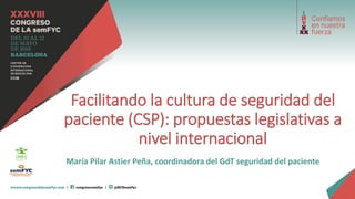 Facilitando la cultura de seguridad del
paciente (CSP): propuestas legislativas a
nivel internacional
María Pilar Astier Peña, coordinadora del GdT seguridad del paciente
 