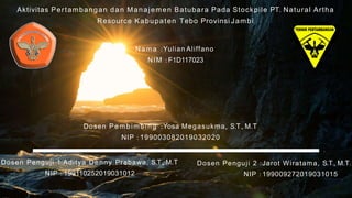 Aktivitas Pertambangan dan Manajemen Batubara Pada Stockpile PT. Natural Artha
Resource Kabupaten Tebo Provinsi Jambi
Nama :Yulian Aliffano
NIM : F1D117023
Dosen Pe mb im b i n g :Yosa Megasukma, S.T., M.T
NIP : 199003082019032020
Dosen Penguji 1:Aditya Denny Prabawa, S.T., M.T
NIP : 199110252019031012
Dosen Penguji 2 :Jarot Wiratama, S.T., M.T.
NIP : 199009272019031015
 