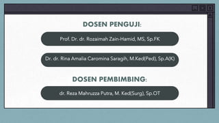 DOSEN PENGUJI:
Prof. Dr. dr. Rozaimah Zain-Hamid, MS, Sp.FK
Dr. dr. Rina Amalia Caromina Saragih, M.Ked(Ped), Sp.A(K)
DOSEN PEMBIMBING:
dr. Reza Mahruzza Putra, M. Ked(Surg), Sp.OT
 