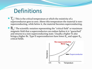 Definitions
 Tc: This is the critical temperature at which the resistivity of a
superconductor goes to zero. Above this temperature the material is non-
superconducting, while below it, the material becomes superconducting.
 Bc: The scientific notation representing the "critical field" or maximum
magnetic field that a superconductor can endure before it is "quenched"
and returns to a non-superconducting state. Usually a higher Tc also
brings a higher Bc. Type II superconductors have lower Bc1 and upper Bc2
critical fields.
 