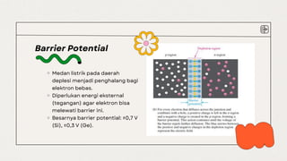 Barrier Potential
Medan listrik pada daerah
deplesi menjadi penghalang bagi
elektron bebas.
Diperlukan energi eksternal
(tegangan) agar elektron bisa
melewati barrier ini.
Besarnya barrier potential: ±0,7 V
(Si), ±0,3 V (Ge).
 