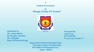 A
Seminar Presentation
on
“Design of Solar PV System”
Presented By:
Arpit Garg
PCE15EE702
4th year, EE, Section ‘C’
Department of Electrical Engineering
Poornima College of Engineering
ISI-6 RIICO Institutional Area,
Jaipur -302022
Submitted To:
Ms. Ankita Bhatia
Dr. Deepika Chauhan
Mr. Asif Iqbal
Dept. Of Electrical Engg.
2017-18
 