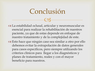 
 La estabilidad oclusal, articular y neuromuscular es
esencial para realizar la rehabilitación de nuestros
paciente, ya que de estas depende en enfoque de
nuestro tratamiento y de la complejidad de este.
 Esto hace que ningún caso sea similar a otro por ello
debemos evitar la extrapolación de datos generales
para casos específicos, pero siempre utilizando los
criterios clínicos para llegar a los diagnósticos y
planes de tratamiento, reales y con el mayor
beneficio para nuestros.
Conclusión
 