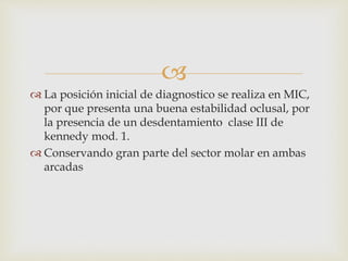 
 La posición inicial de diagnostico se realiza en MIC,
por que presenta una buena estabilidad oclusal, por
la presencia de un desdentamiento clase III de
kennedy mod. 1.
 Conservando gran parte del sector molar en ambas
arcadas
 