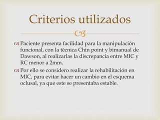 
 Paciente presenta facilidad para la manipulación
funcional, con la técnica Chin point y bimanual de
Dawson, al realizarlas la discrepancia entre MIC y
RC menor a 2mm.
 Por ello se considero realizar la rehabilitación en
MIC, para evitar hacer un cambio en el esquema
oclusal, ya que este se presentaba estable.
Criterios utilizados
 