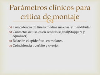 
 Coincidencia de líneas medias maxilar y mandibular
 Contactos oclusales en sentido sagital(Stoppers y
equalizer)
 Relación cúspide fosa, en molares.
 Coincidencia overbite y overjet
Parámetros clínicos para
critica de montaje
 