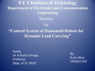 P E S Institute of Technology
Department of Electronics and Communication
                Engineering
               Seminar
                  On
“Control System of Humanoid Robots for
        Dynamic Load Carrying”


  Guide,
  Dr. K Koshy George,            By,
  Professor,                     Rohit Bhat
                                 1PI08EC092
  Dept. of TE, PESIT
 