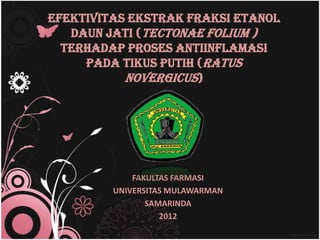 EFEKTIVITAS EKSTRAK FRAKSI ETANOL
   DAUN JATI (TECTONAE FOLIUM )
  terhadap PROSES ANTIINFLAMASI
     pada TIKUS PUTIH (RATUS
           NOVERGICUS)




             FAKULTAS FARMASI
         UNIVERSITAS MULAWARMAN
                SAMARINDA
                   2012
 
