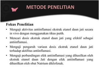 METODE PENELITIAN


Fokus Penelitian
• Menguji aktivitas antiinflamasi ekstrak etanol daun jati secara
  in vivo dengan menggunakan tikus putih.
• Mencari dosis ekstrak etanol daun jati yang efektif sebagai
  antiinflamasi.
• Menguji pengaruh variasn dosis ekstrak etanol daun jati
  terhadap aktifitas antiinflamasi.
• Menguji perbandingan efek antiinflamasi yang dihasilkan oleh
  ekstrak etanol daun Jati dengan efek antiinflamasi yang
  dihasilkan oleh obat Natrium diklofenak.
 