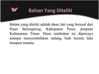 Bahan Yang Diteliti

Bahan yang diteliti adalah daun Jati yang berasal dari
Paser Belengkong, Kabupaten Paser, propinsi
Kalimantan Timur. Daun tumbuhan ini dipercaya
mampu menyembuhkan radang, baik karena luka
maupun trauma.
 