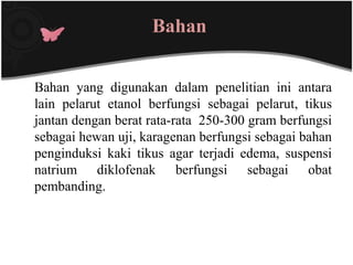 Bahan


Bahan yang digunakan dalam penelitian ini antara
lain pelarut etanol berfungsi sebagai pelarut, tikus
jantan dengan berat rata-rata 250-300 gram berfungsi
sebagai hewan uji, karagenan berfungsi sebagai bahan
penginduksi kaki tikus agar terjadi edema, suspensi
natrium diklofenak berfungsi sebagai obat
pembanding.
 