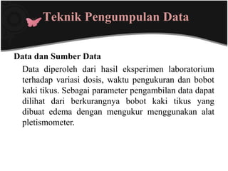 Teknik Pengumpulan Data


Data dan Sumber Data
 Data diperoleh dari hasil eksperimen laboratorium
 terhadap variasi dosis, waktu pengukuran dan bobot
 kaki tikus. Sebagai parameter pengambilan data dapat
 dilihat dari berkurangnya bobot kaki tikus yang
 dibuat edema dengan mengukur menggunakan alat
 pletismometer.
 