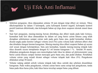 Uji Efek Anti Inflamasi

•   Sebelum pengujian, tikus dipuasakan selama 18 jam dengan tetap diberi air minum. Tikus
    dikelompokkan ke dalam 5 kelompok, yaitu kelompok kontrol negatif, kelompok kontrol
    positif (natrium diklofenak), dan kelompok bahan uji (tiga dosis suspensi ekstrak etanol daun
    Jati).
•   Saat hari pengujian, masing-masing hewan ditimbang dan diberi tanda pada kaki kirinya,
    kemudian kaki kiri tikus dimasukkan ke dalam sel yang berisi cairan khusus yang telah
    disiapkan sebelumnya sampai cairan naik pada garis batas atas, pedal kemudian ditahan,
    dicatat angka pada monitor sebagai volume awal (Vo) yaitu volume kaki sebelum diberi obat
    dan diinduksi dengan larutan karagenan. Masing-masing tikus diberi suspensi bahan uji secara
    oral sesuai dengan kelompoknya. Satu jam kemudian, kepada maisng-masing telapak kaki
    tikus disuntik secara intraplantar dengan 0,1 ml larutan karagenan 1 %. Setelah 30 menit,
    dilakukan pengukuran dengan cara mencelupkan kaki tikus ke dalam sel pletismometer yang
    berisi cairan khusus sampai larutan mencapai garis batas atas, dan pedal ditahan. Perubahan
    volume cairan yang terjadi dicatat sebagai volume telapak kaki tikus (Vt). Pengukuran
    dilakukan setiap 30 menit.
•   Volume radang adalah selisih volume telapak kaki tikus setelah dan sebelum disuntikkan
    karagenan. Pada waktu pengukuran, volume cairan harus sama setiap kali pengukuran, tanda
    batas pada tikus harus jelas, kaki tikus harus tercelup sampai batas yang dibuat.
 