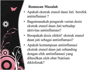 Rumusan Masalah
•   Apakah ekstrak etanol daun Jati berefek
    antiinflamasi ?
•   Bagaimanakah pengaruh varian dosis
    ekstrak etanol daun Jati terhadap
    aktivitas antiinflamasi?
•   Berapakah dosis efektif ekstrak etanol
    daun jati sebagai antiinflamasi?
•   Apakah kemampuan antiinflamasi
    ekstrak etanol daun jati sebanding
    dengan efek antiinflamasi yang
    dihasilkan oleh obat Natrium
    diklofenak?
•
 