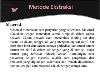 Metode Ekstraksi

Maserasi
 Maserasi merupakan cara penyarian yang sederhana. Maserasi
 dilakukan dengan merendam serbuk simplisia dalam cairan
 penyari. Cairan penyari akan menembus dinding sel dan
 masuk ke dalam rongga sel yang mengandung zat aktif. Zat
 aktif akan larut dan karena adanya perbedaan konsetrasi antara
 larutan zat aktif di dalam sel dengan yang di luar sel, maka
 larutan yang terpekat didesak keluar. Keuntungan cara
 penyarian dengan maserasi adalah cara pengerjaan dan
 peralatan yang digunakan sederhana dan mudah diusahakan,
 namun kerugian cara maserasi adalah pengerjaannya lama.
 