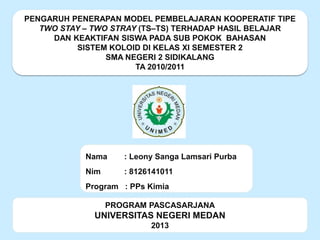 PENGARUH PENERAPAN MODEL PEMBELAJARAN KOOPERATIF TIPE
TWO STAY – TWO STRAY (TS–TS) TERHADAP HASIL BELAJAR
DAN KEAKTIFAN SISWA PADA SUB POKOK BAHASAN
SISTEM KOLOID DI KELAS XI SEMESTER 2
SMA NEGERI 2 SIDIKALANG
TA 2010/2011

Nama

: Leony Sanga Lamsari Purba

Nim

: 8126141011

Program : PPs Kimia
PROGRAM PASCASARJANA

UNIVERSITAS NEGERI MEDAN
2013

 