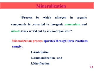 Mineralization
“Process by which nitrogen in organic
compounds is converted to inorganic ammonium and
nitrate ions carried out by micro-organisms.”
11
Mineralization process operates through three reactions
namely:
1.Aminisation
2.Ammonification , and
3.Nitrification
 