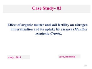 30
Case Study- 02
Effect of organic matter and soil fertility on nitrogen
mineralization and its uptake by cassava (Manihot
esculenta Crantz).
Andy , 2015 Java,Indonesia
 