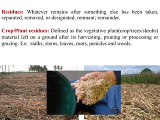 Residues: Whatever remains after something else has been taken,
separated, removed, or designated; remnant; remainder.
Crop/Plant residues: Defined as the vegetative plant(crop/trees/shrubs)
material left on a ground after its harvesting, pruning or processing or
grazing. Ex: stalks, stems, leaves, roots, penicles and weeds.
5
 
