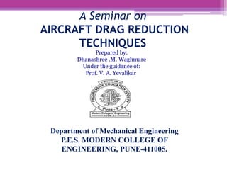 Department of Mechanical Engineering
P.E.S. MODERN COLLEGE OF
ENGINEERING, PUNE-411005.
A Seminar on
AIRCRAFT DRAG REDUCTION
TECHNIQUES
Prepared by:
Dhanashree .M. Waghmare
Under the guidance of:
Prof. V. A. Yevalikar
 