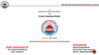 Shri Ramswaroop Memorial University, Lucknow
A
SEMINAR PRESENTATION
On
(Cloud Computing Models)
Session: 2022-2023
Under Supervision Of:
Ms. Arpita Vishwakarma
(Asst. Professor)
Presented By:
Ravitej Pratap Nishad
B.Tech CSE 3rd Year Group-61
Roll No.-202010101140009
Department of Computer Science & Engineering
 