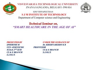 SJM VIDYAPEETHA®
◦ S J M INSTITUTE OF TECHNOLOGY
Department of Computer science and Engineering
Technical Seminar on,
“SMART HEALTHCARE IN THE AGE OF AI”
PRESENTED BY UNDER THE GUIDANCE OF
SPOORTHI M Dr. KRISHNAREDDY K R
USN: 4SM21SCS01 PROFFESOR
M.Tech 2ND SEM CS & E BRANCH
CS & E BRANCH S.J.M.I.T.
S.J.M.I.T.

 