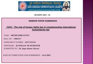 1
SESSION 2023 - 24
SEMINAR PAPER SUBMISSION
NAME – SHUBH SHRI GUPTA
ROLL NO. - 19002357
ENROLMENT NUMBER – GGV/19/2116
PROGRAME – B.COM.LLB 9th SEMESTER
TOPIC - The role of human rights law in complementing international
humanitarian law
SUBMITTED TO – Dr. Sagar Kumar Jaiswal
DATE OF COMPLETION AND SUBMISSION – 14.11.2023
 