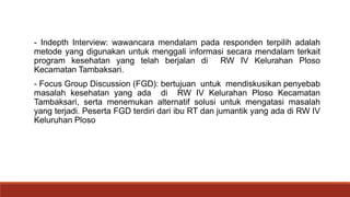 - Indepth Interview: wawancara mendalam pada responden terpilih adalah
metode yang digunakan untuk menggali informasi secara mendalam terkait
program kesehatan yang telah berjalan di RW IV Kelurahan Ploso
Kecamatan Tambaksari.
- Focus Group Discussion (FGD): bertujuan untuk mendiskusikan penyebab
masalah kesehatan yang ada di RW IV Kelurahan Ploso Kecamatan
Tambaksari, serta menemukan alternatif solusi untuk mengatasi masalah
yang terjadi. Peserta FGD terdiri dari ibu RT dan jumantik yang ada di RW IV
Keluruhan Ploso
 