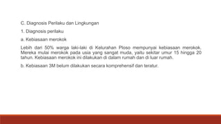 C. Diagnosis Perilaku dan Lingkungan
1. Diagnosis perilaku
a. Kebiasaan merokok
Lebih dari 50% warga laki-laki di Kelurahan Ploso mempunyai kebiasaan merokok.
Mereka mulai merokok pada usia yang sangat muda, yaitu sekitar umur 15 hingga 20
tahun. Kebiasaan merokok ini dilakukan di dalam rumah dan di luar rumah.
b. Kebiasaan 3M belum dilakukan secara komprehensif dan teratur.
 