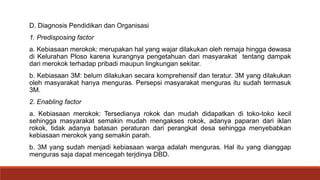 D. Diagnosis Pendidikan dan Organisasi
1. Predisposing factor
a. Kebiasaan merokok: merupakan hal yang wajar dilakukan oleh remaja hingga dewasa
di Kelurahan Ploso karena kurangnya pengetahuan dari masyarakat tentang dampak
dari merokok terhadap pribadi maupun lingkungan sekitar.
b. Kebiasaan 3M: belum dilakukan secara komprehensif dan teratur. 3M yang dilakukan
oleh masyarakat hanya menguras. Persepsi masyarakat menguras itu sudah termasuk
3M.
2. Enabling factor
a. Kebiasaan merokok: Tersedianya rokok dan mudah didapatkan di toko-toko kecil
sehingga masyarakat semakin mudah mengakses rokok, adanya paparan dari iklan
rokok, tidak adanya batasan peraturan dari perangkat desa sehingga menyebabkan
kebiasaan merokok yang semakin parah.
b. 3M yang sudah menjadi kebiasaan warga adalah menguras. Hal itu yang dianggap
menguras saja dapat mencegah terjdinya DBD.
 