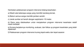 Hambatan pelaksanaan program intervensi bidang kesehatan:
a) Masih ada beberapa warga yang memiliki kandang ternak.
b) Belum semua warga memiliki jamban sendiri.
c) Jarak sumber air bersih dengan septictank <10 meter.
d) Dana yang dialokasikan untuk menjalankan program intervensi kesehatan relatif
masih terbatas
e) Kurang berjalannya monitoring, evaluasi, dan follow up program kesehatan yang telah
dijalankan
f) Pelaksanaan program intervensi kurang tepat waktu dan tepat sasaran
 