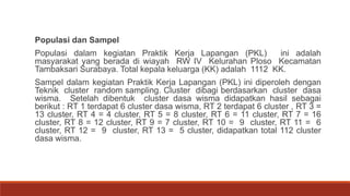 Populasi dan Sampel
Populasi dalam kegiatan Praktik Kerja Lapangan (PKL) ini adalah
masyarakat yang berada di wiayah RW IV Kelurahan Ploso Kecamatan
Tambaksari Surabaya. Total kepala keluarga (KK) adalah 1112 KK.
Sampel dalam kegiatan Praktik Kerja Lapangan (PKL) ini diperoleh dengan
Teknik cluster random sampling. Cluster dibagi berdasarkan cluster dasa
wisma. Setelah dibentuk cluster dasa wisma didapatkan hasil sebagai
berikut : RT 1 terdapat 6 cluster dasa wisma, RT 2 terdapat 6 cluster , RT 3 =
13 cluster, RT 4 = 4 cluster, RT 5 = 8 cluster, RT 6 = 11 cluster, RT 7 = 16
cluster, RT 8 = 12 cluster, RT 9 = 7 cluster, RT 10 = 9 cluster, RT 11 = 6
cluster, RT 12 = 9 cluster, RT 13 = 5 cluster, didapatkan total 112 cluster
dasa wisma.
 